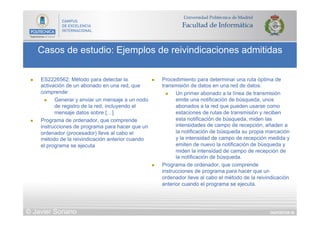 DIAPOSITIVA 50
Casos de estudio: Ejemplos de reivindicaciones admitidas
© Javier Soriano
n  ES2226562: Método para detectar la
activación de un abonado en una red, que
comprende:
n  Generar y enviar un mensaje a un nodo
de registro de la red, incluyendo el
mensaje datos sobre […]
n  Programa de ordenador, que comprende
instrucciones de programa para hacer que un
ordenador (procesador) lleve al cabo el
método de la reivindicación anterior cuando
el programa se ejecuta
n  Procedimiento para determinar una ruta óptima de
transmisión de datos en una red de datos:
n  Un primer abonado a la línea de transmisión
emite una notificación de búsqueda, unos
abonados a la red que pueden usarse como
estaciones de rutas de transmisión y reciben
esta notificación de búsqueda, miden las
intensidades de campo de recepción, añaden a
la notificación de búsqueda su propia marcación
y la intensidad de campo de recepción medida y
emiten de nuevo la notificación de búsqueda y
miden la intensidad de campo de recepción de
la notificación de búsqueda.
n  Programa de ordenador, que comprende
instrucciones de programa para hacer que un
ordenador lleve al cabo el método de la reivindicación
anterior cuando el programa se ejecuta.
 