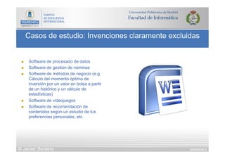 DIAPOSITIVA 51
Casos de estudio: Invenciones claramente excluidas
© Javier Soriano
n  Software de procesado de datos
n  Software de gestión de nóminas
n  Software de métodos de negocio (e.g.
Cálculo del momento óptimo de
inversión por un valor en bolsa a partir
de un histórico y un cálculo de
estadísticas)
n  Software de videojuegos
n  Software de recomendación de
contenidos según un estudio de tus
preferencias personales, etc.
 