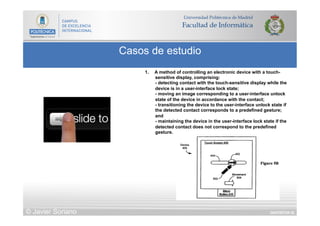 DIAPOSITIVA 55
Casos de estudio
© Javier Soriano
1.  A method of controlling an electronic device with a touch-
sensitive display, comprising:
- detecting contact with the touch-sensitive display while the
device is in a user-interface lock state;
- moving an image corresponding to a user-interface unlock
state of the device in accordance with the contact;
- transitioning the device to the user-interface unlock state if
the detected contact corresponds to a predefined gesture;
and
- maintaining the device in the user-interface lock state if the
detected contact does not correspond to the predefined
gesture.
 