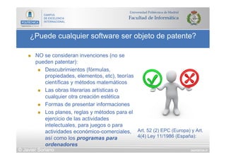 DIAPOSITIVA 57
¿Puede cualquier software ser objeto de patente?
© Javier Soriano
n  NO se consideran invenciones (no se
pueden patentar):
n  Descubrimientos (fórmulas,
propiedades, elementos, etc), teorías
científicas y métodos matemáticos
n  Las obras literarias artísticas o
cualquier otra creación estética
n  Formas de presentar informaciones
n  Los planes, reglas y métodos para el
ejercicio de las actividades
intelectuales, para juegos o para
actividades económico-comerciales,
así como los programas para
ordenadores
Art. 52 (2) EPC (Europa) y Art.
4(4) Ley 11/1986 (España):
 