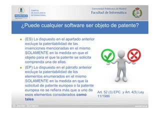 DIAPOSITIVA 58
¿Puede cualquier software ser objeto de patente?
© Javier Soriano
n  (ES) Lo dispuesto en el apartado anterior
excluye la patentabilidad de las
invenciones mencionadas en el mismo
SOLAMENTE en la medida en que el
objeto para el que la patente se solicita
comprenda una de ellas.
n  (EP) Lo dispuesto en el párrafo anterior
excluye la patentabilidad de los
elementos enumerados en el mismo
SOLAMENTE en la medida en que la
solicitud de patente europea o la patente
europea no se refiera más que a uno de
esos elementos considerados como
tales
Art. 52 (3) EPC y Art. 4(5) Ley
11/1986
 
