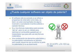 DIAPOSITIVA 59
¿Puede cualquier software ser objeto de patente?
© Javier Soriano
n  El software sólo es excluido si se refiere a
programas de ordenador como tales, es
decir, sin estar acompañados de alguna
invención o connotación inventiva (efecto o
carácter técnico)
n  E.g. Una fórmula matemática está excluida
“per se”, pero no así un método para
optimizar el combustible gastado por un
trasbordador que para ello use esa fórmula
matemática.
n  Una combinación de elementos patentables y
no patentables normalmente se admitirá,
pero puede requerirse que se elimine la parte
no patentable (o no se examinará) Art. 52 (3) EPC y Art. 4(5) Ley
11/1986
 