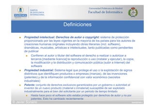DIAPOSITIVA 6
Definiciones
© Javier Soriano
n  Propiedad intelectual: Derechos de autor o copyright: sistema de protección
proporcionado por las leyes vigentes en la mayoría de los países para los autores de
creaciones humanas originales incluyendo obras literarias (incl. software),
dramáticas, musicales, artísticas e intelectuales, tanto publicadas como pendientes
de publicar
n  Confieren al autor o titular del software el derecho a realizar o autorizar a
terceros [mediante licencia] la reproducción o uso (instalar y ejecutar), la copia,
la modificación y la distribución y comunicación pública (subir a Internet) del
software
n  Propiedad industrial: Sistema legal que protege el uso o la explotación de signos
distintivos que identifiquen productos o empresas (marcas), de las invenciones
(patentes) y de la información confidencial con valor económico (secretos
industriales)
n  Patente: conjunto de derechos exclusivos garantizados por un gobierno o autoridad al
inventor de un nuevo producto (material o inmaterial) susceptible de ser explotado
industrialmente para el bien del solicitante por un periodo de tiempo limitado
n  Hasta hace poco el software sólo estaba protegido por derechos de autor y no por
patentes. Esto ha cambiado recientemente
 