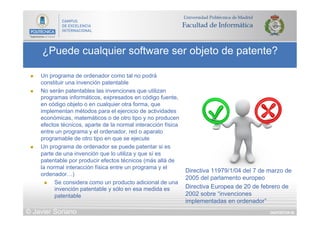 DIAPOSITIVA 60
¿Puede cualquier software ser objeto de patente?
© Javier Soriano
n  Un programa de ordenador como tal no podrá
constituir una invención patentable
n  No serán patentables las invenciones que utilizan
programas informáticos, expresados en código fuente,
en código objeto o en cualquier otra forma, que
implementan métodos para el ejercicio de actividades
económicas, matemáticos o de otro tipo y no producen
efectos técnicos, aparte de la normal interacción física
entre un programa y el ordenador, red o aparato
programable de otro tipo en que se ejecute
n  Un programa de ordenador se puede patentar si es
parte de una invención que lo utiliza y que sí es
patentable por producir efectos técnicos (más allá de
la normal interacción física entre un programa y el
ordenador…)
n  Se considera como un producto adicional de una
invención patentable y sólo en esa medida es
patentable
Directiva 11979/1/04 del 7 de marzo de
2005 del parlamento europeo
Directiva Europea de 20 de febrero de
2002 sobre “invenciones
implementadas en ordenador”
 