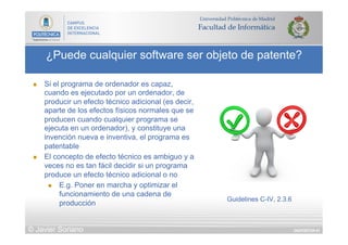 DIAPOSITIVA 61
¿Puede cualquier software ser objeto de patente?
© Javier Soriano
n  Si el programa de ordenador es capaz,
cuando es ejecutado por un ordenador, de
producir un efecto técnico adicional (es decir,
aparte de los efectos físicos normales que se
producen cuando cualquier programa se
ejecuta en un ordenador), y constituye una
invención nueva e inventiva, el programa es
patentable
n  El concepto de efecto técnico es ambiguo y a
veces no es tan fácil decidir si un programa
produce un efecto técnico adicional o no
n  E.g. Poner en marcha y optimizar el
funcionamiento de una cadena de
producción
Guidelines C-IV, 2.3.6
 