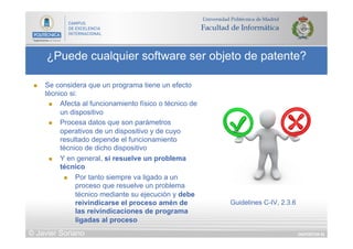 DIAPOSITIVA 62
¿Puede cualquier software ser objeto de patente?
© Javier Soriano
n  Se considera que un programa tiene un efecto
técnico si:
n  Afecta al funcionamiento físico o técnico de
un dispositivo
n  Procesa datos que son parámetros
operativos de un dispositivo y de cuyo
resultado depende el funcionamiento
técnico de dicho dispositivo
n  Y en general, si resuelve un problema
técnico
n  Por tanto siempre va ligado a un
proceso que resuelve un problema
técnico mediante su ejecución y debe
reivindicarse el proceso amén de
las reivindicaciones de programa
ligadas al proceso
Guidelines C-IV, 2.3.6
 