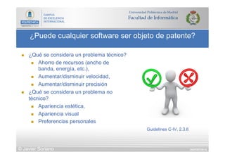 DIAPOSITIVA 63
¿Puede cualquier software ser objeto de patente?
© Javier Soriano
n  ¿Qué se considera un problema técnico?
n  Ahorro de recursos (ancho de
banda, energía, etc.),
n  Aumentar/disminuir velocidad,
n  Aumentar/disminuir precisión
n  ¿Qué se considera un problema no
técnico?
n  Apariencia estética,
n  Apariencia visual
n  Preferencias personales
Guidelines C-IV, 2.3.6
 