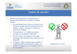 DIAPOSITIVA 65
Casos de estudio
© Javier Soriano
n  Ejemplo: Se desarrolla un método para el
enrutamiento óptimo de mensajes en redes
wireless
n  Es patentable (si es nuevo e inventivo), por
lo que se puede obtener protección para el
método y para un programa que lleve a
cabo dicho método
n  El programa en sí, también se puede
proteger por propiedad intelectual
n  Si otros copian el programa, se puede
demandar por infracción de la patente y del
copyright
n  Si alguien copia el método pero escribe un
programa distinto pata llevarlo a cabo, no
puedes protegerse con el copyright pero sí
con la patente
Guidelines C-IV, 2.3.6
 