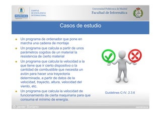 DIAPOSITIVA 66
Casos de estudio
© Javier Soriano
n  Un programa de ordenador que pone en
marcha una cadena de montaje
n  Un programa que calcula a partir de unos
parámetros cogidos de un material la
resistencia de cierto material
n  Un programa que calcula la velocidad a la
que tiene que ir cierto dispositivo o la
cantidad de combustible que necesita un
avión para hacer una trayectoria
determinada, a partir de datos de la
velocidad, trayecto, altura, velocidad del
viento, etc.
n  Un programa que calcula la velocidad de
funcionamiento de cierta maquinaria para que
consuma el mínimo de energía.
Guidelines C-IV, 2.3.6
 