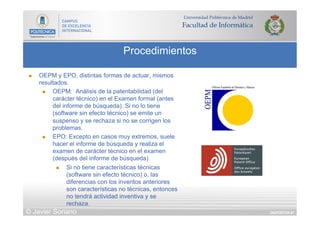 DIAPOSITIVA 67
Procedimientos
© Javier Soriano
n  OEPM y EPO, distintas formas de actuar, mismos
resultados.
n  OEPM: Análisis de la patentabilidad (del
carácter técnico) en el Examen formal (antes
del informe de búsqueda). Si no lo tiene
(software sin efecto técnico) se emite un
suspenso y se rechaza si no se corrigen los
problemas.
n  EPO: Excepto en casos muy extremos, suele
hacer el informe de búsqueda y realiza el
examen de carácter técnico en el examen
(después del informe de búsqueda)
n  Si no tiene características técnicas
(software sin efecto técnico) o, las
diferencias con los inventos anteriores
son características no técnicas, entonces
no tendrá actividad inventiva y se
rechaza.
 