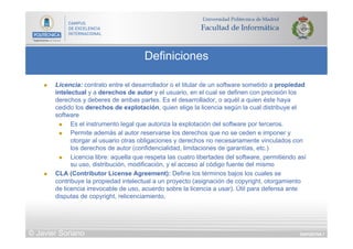 DIAPOSITIVA 7
Definiciones
© Javier Soriano
n  Licencia: contrato entre el desarrollador o el titular de un software sometido a propiedad
intelectual y a derechos de autor y el usuario, en el cual se definen con precisión los
derechos y deberes de ambas partes. Es el desarrollador, o aquél a quien éste haya
cedido los derechos de explotación, quien elige la licencia según la cual distribuye el
software
n  Es el instrumento legal que autoriza la explotación del software por terceros.
n  Permite además al autor reservarse los derechos que no se ceden e imponer y
otorgar al usuario otras obligaciones y derechos no necesariamente vinculados con
los derechos de autor (confidencialidad, limitaciones de garantías, etc.)
n  Licencia libre: aquella que respeta las cuatro libertades del software, permitiendo así
su uso, distribución, modificación, y el acceso al código fuente del mismo
n  CLA (Contributor License Agreement): Define los términos bajos los cuales se
contribuye la propiedad intelectual a un proyecto (asignación de copyright, otorgamiento
de licencia irrevocable de uso, acuerdo sobre la licencia a usar). Útil para defensa ante
disputas de copyright, relicenciamiento,
 