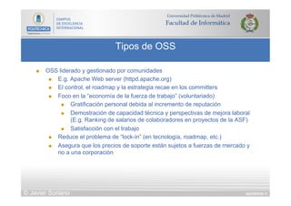 DIAPOSITIVA 71
Tipos de OSS
© Javier Soriano
n  OSS liderado y gestionado por comunidades
n  E.g. Apache Web server (httpd.apache.org)
n  El control, el roadmap y la estrategia recae en los committers
n  Foco en la “economía de la fuerza de trabajo” (voluntariado)
n  Gratificación personal debida al incremento de reputación
n  Demostración de capacidad técnica y perspectivas de mejora laboral
(E.g. Ranking de salarios de colaboradores en proyectos de la ASF)
n  Satisfacción con el trabajo
n  Reduce el problema de “lock-in” (en tecnología, roadmap, etc.)
n  Asegura que los precios de soporte están sujetos a fuerzas de mercado y
no a una corporación
 