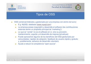 DIAPOSITIVA 72
Tipos de OSS
© Javier Soriano
n  OSS comercial (liderado y gestionado por una empresa con ánimo de lucro)
n  E.g. MySQL database (www.mysql.com)
n  La empresa posee (copyright) y desarrolla el software (las contribuciones
externas tienen un propósito principal de “marketing”)
n  Lo que se “vende” no es el software en sí, sino su provisión,
mantenimiento, soporte y el desarrollo de mejoras [privativas]
n  Puede aprovechar algunos de los beneficios del OSS gestionado por
comunidades: rapidez de adopción, feedback de usuario rápido y gratuito
y, posiblemente, esfuerzo de desarrollo voluntario
n  Ayuda a reducir la competencia “open source”
 