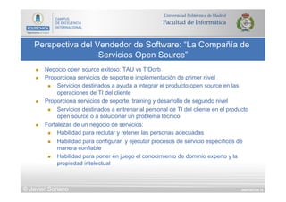 DIAPOSITIVA 76
Perspectiva del Vendedor de Software: “La Compañía de
Servicios Open Source”
© Javier Soriano
n  Negocio open source exitoso: TAU vs TIDorb
n  Proporciona servicios de soporte e implementación de primer nivel
n  Servicios destinados a ayuda a integrar el producto open source en las
operaciones de TI del cliente
n  Proporciona servicios de soporte, training y desarrollo de segundo nivel
n  Servicios destinados a entrenar al personal de TI del cliente en el producto
open source o a solucionar un problema técnico
n  Fortalezas de un negocio de servicios:
n  Habilidad para reclutar y retener las personas adecuadas
n  Habilidad para configurar y ejecutar procesos de servicio específicos de
manera confiable
n  Habilidad para poner en juego el conocimiento de dominio experto y la
propiedad intelectual
 