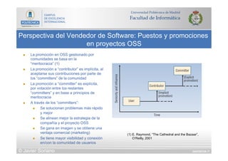 DIAPOSITIVA 77
Perspectiva del Vendedor de Software: Puestos y promociones
en proyectos OSS
© Javier Soriano
(1) E. Raymond, “The Cathedral and the Bazaar”,
O’Reilly, 2001
n  La promoción en OSS gestionado por
comunidades se basa en la
“meritocracia” (1)
n  La promoción a “contributor” es implícita, al
aceptarse sus contribuciones por parte de
los “committers” de la comunidad
n  La promoción a “committer” es explícita,
por votación entre los restantes
“committers” y en base a principios de
meritocracia
n  A través de los “committers”:
n  Se solucionan problemas más rápido
y mejor
n  Se alinean mejor la estrategia de la
compañía y el proyecto OSS
n  Se gana en imagen y se obtiene una
ventaja comercial (marketing)
n  Se tiene mayor visibilidad y conexión
en/con la comunidad de usuarios
 