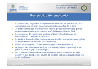DIAPOSITIVA 78
Perspectiva del empleado
© Javier Soriano
n  Los empleados se pueden reemplazar más fácilmente en entornos de OSS
comercial ya que generan menos conocimiento específico de la firma
n  Al mismo tiempo, son más difíciles de retener gracias a la visibilidad que les
proporciona el esquema de “meritocracia” de las comunidades OSS
n  Los esquemas de meritocracia suelen mantener reducido el grupo de
committers por cuestiones económicas
n  La ventana de oportunidad es pequeña para aquellos que aspiran a convertirse
en committers en un proyecto OSS importante
n  Invertir en un proyecto OSS es algo así como unirse a una startup
n  Algunos proyectos esperan y exigen que sus committers tengan dedicación
plena al proyecto (e.g. Eclipse project)
n  El OSS refuerza la tendencia a ver empleados que se convierten en “free
agents” ya que perciben que el valor de mercado está en el proyecto más que
en su empleador
 