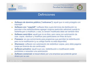 DIAPOSITIVA 8
Definiciones
© Javier Soriano
n  Software de dominio público (“unlicense”): aquél que no está protegido con
copyright
n  Software con “copyleft”: software libre cuyos términos de distribución no
permiten a los redistribuidores agregar ninguna restricción adicional cuando lo
redistribuyen o modifican, o sea, la versión modificada debe ser también libre
n  Software semi-libre: aquél que no es libre, pero viene con autorización de
usar, copiar, distribuir y modificar para particulares sin fines de lucro
n  Freeware: se usa comúnmente para programas que permiten la redistribución
pero no la modificación (y su código fuente no está disponible)
n  Shareware: software con autorización de redistribuir copias, pero debe pagarse
cargo por licencia de uso continuado
n  Software privativo: aquél cuyo uso, redistribución o modificación están
prohibidos o necesitan una autorización
n  Software comercial: el desarrollado por una empresa que pretende ganar
dinero por su uso
 