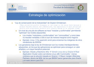 DIAPOSITIVA 81
Estrategia de optimización
© Javier Soriano
n  “Ley de conservación de la modularidad” de Clayton Christensen
“When attractive profits disappear at one stage in the value chain because a
product becomes modular and commoditized, the opportunity to earn attractive
profits with proprietary products will usually emerge at an adjacent stage”
n  Un nivel de una pila de software se hace “modular y conformable” permitiendo
”optimizar” los niveles adyacentes
n  Los niveles “modulares y conformables” son “commodities” y como tales
no resultan rentables o sólo lo son de manera marginal como negocio
n  Ejemplo: Linux à Su aparición sirvió para erosionar los márgenes de otros
vendedores de SSOOs
n  Los ganadores bajo la ley de Christensen son los niveles interdependientes
adyacentes, en los que las aplicaciones se optimizan para conseguir un valor
añadido y un mayor beneficio potencial
n  Ejemplo: Oracle y Electronic Arts à Versión Linux de su Oracle 9i Real
Application Cluster sobre servidores Linux x86 (“commodity”, menos
costosos que la solución basada en Solaris) à Mayor margen (Mainstay
Partners: ahorro de $2M, de los que $800K fueron ganancias para Oracle
y el resto ahorro para EA)
 