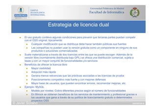 DIAPOSITIVA 83
Estrategia de licencia dual
© Javier Soriano
n  El uso gratuito conlleva algunas condiciones para prevenir que terceras partes puedan competir
con el OSS original, típicamente:
n  Cualquier modificación que se distribuya debe hacer también públicas sus fuentes
n  Las compañías no pueden usar la versión gratuita como un componente en ninguno de sus
productos o soluciones comercializadas
n  Suele materializarse a través de dos licencias entre las que se puede escoger: Además de la
versión libre (normalmente distribuida bajo GPL) se ofrece una distribución comercial, sujeta a
tasas y con un mayor conjunto de funcionalidades y/o servicios
n  Beneficios de ofrecer la licencia libre:
n  Mayor visibilidad
n  Adopción más rápida
n  Genera menos reticencias que las prácticas asociadas a las licencias de prueba
n  Posicionamiento competitivo más fuerte y con mejores defensas
n  Mayor base de usuarios, que pueden encontrar errores, recomendar mejoras, etc.
n  Ejemplo: MySQL
n  Modelo por niveles: Cobra diferentes precios según el número de funcionalidades
n  En Bitrock se obtienen beneficios de los servicios de mantenimiento y profesional gracias a
los usuarios que gana a través de su política de licenciamiento gratuito a determinados
proyectos OSS
 