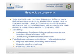 DIAPOSITIVA 85
Estrategia de consultoría
© Javier Soriano
n  ”Hace 30 años (dicho en 1999) cada departamento de TI en su país se
dedicaba a construir sus productos, y la industria del software creció en
torno a esa asunción… Ahora, el OSS sugiere un modelo de servicios
prácticamente puro, donde la funcionalidad básica no cuesta nada, y todo
el dinero se obtiene de la personalización” [Clay Shirky, 1999]
n  A día de hoy:
n  Los ingresos por licencias continúan cayendo y representan una
pequeña porción de la inversión en TI
n  La consultoría y los servicios continúan creciendo
n  Posibilidades para integradores de sistemas y “value-added resellers”:
n  Integración de hardware, softwaree y mantenimiento
n  Integración basada en middleware
n  Formación y certificación
 
