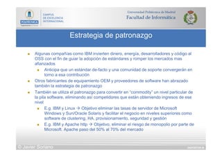 DIAPOSITIVA 86
Estrategia de patronazgo
© Javier Soriano
n  Algunas compañías como IBM invierten dinero, energía, desarrolladores y código al
OSS con el fin de guiar la adopción de estándares y romper los mercados mas
afianzados
n  Anticipa que un estándar de-facto y una comunidad de soporte convergerán en
torno a esa contribución
n  Otros fabricantes de equipamiento OEM y proveedores de software han abrazado
también la estrategia de patronazgo
n  También se utiliza el patronazgo para convertir en “commodity” un nivel particular de
la pila software, eliminando así competidores que están obteniendo ingresos de ese
nivel
n  E.g. IBM y Linux à Objetivo eliminar las tasas de servidor de Microsoft
Windows y Sun/Oracle Solaris y facilitar el negocio en niveles superiores como
software de clustering, HA, provisionamiento, seguridad y gestión
n  E.g. IBM y Apache http à Objetivo, eliminar el riesgo de monopolio por parte de
Microsoft. Apache paso del 50% al 70% del mercado
 