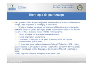 DIAPOSITIVA 87
Estrategia de patronazgo
© Javier Soriano
n  Para que sea exitoso, el patronazgo debe implicar más que la mera contribución de
código. Debe asegurarse el liderazgo y la consistencia
n  Mozilla es un claro ejemplo de proyecto que falló inicialmente en este sentido
n  IBM abrió todas sus fuentes de Eclipse ($40M) y cambió el mercado de los IDE con
una propuesta de marco de trabajo estándar multiplataforma:
n  Facilitó la integración de sus herramientas Rational
n  Facilitó la formación en el entorno
n  Convirtió en “commodity” el IDE y eso le permitió añadir valor en las
herramientas de nivel superior
n  El riesgo está ahora en franquicias como Rational, Websphere, DB2 y Notes
n  Sus inversiones en OSS del lado servidor ha convertido en “commodity” Sun/Oracle
Solaris y ha reducido el ritmo de adopción de servidores Microsoft en centros de
datos
n  Aún no ha podido romper el monopolio de Microsoft Office
 