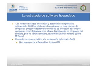 DIAPOSITIVA 88
La estrategia de software hospedado
© Javier Soriano
n  “Los modelos basados en licencias y desarrollo se simplificarán
radicalmente. 2003 fue el año en el que vimos a un buen número de
compañías enfocar correctamente el modelo de proveedor de servicios:
compañías como Salesforce.com, eBay o Google están en el negocio del
software, pero no venden software, te permiten usarlo o rentarlo” [Scott
McNeely]
n  Creciente importancia debido a la implantación del modelo SaaS
n  Uso extensivo de software libre, incluso GPL
 