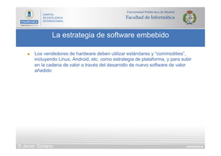 DIAPOSITIVA 89
La estrategia de software embebido
© Javier Soriano
n  Los vendedores de hardware deben utilizar estándares y “commodities”,
incluyendo Linux, Android, etc. como estrategia de plataforma, y para subir
en la cadena de valor a través del desarrollo de nuevo software de valor
añadido
 