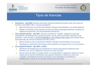 DIAPOSITIVA 9
Tipos de licencias
© Javier Soriano
n  Permisivas – tipo BSD: permiten que otras versiones posteriores puedan tener otros tipos de
licencias, tanto BSD o GPL o incluso propietarias
n  Más atractivas para la industria del software. Otorgan más libertades a los desarrolladores
n  Obligan a mantener exclusivamente el aviso de autoría (copyright) [derechos morales] y la
negación de garantías y de responsabilidad (disclaimer)
n  Con copyleft robusto – tipo GPL: aplica el concepto de “copyleft”, obligando a que toda
redistribución del software (de la propia aplicación, de las nuevas versiones mejoradas de la
aplicación –obra derivada, y de éste integrado en otro software más amplio) sea siempre libre y
licenciada bajo las mismas condiciones de GPL (vírica)
n  Menos atractiva para la industria del software. Otorgan más libertades a los usuarios
n  Aceptada por operadores informáticos más centrados en el equipo físico y en los servicios
n  Con copyleft limitado – tipo MPL o LGPL:
n  Mantienen las obligaciones de copyleft para el núcleo del programa distribuido pero
permiten a su vez su integración en obras con otras licencias
n  Aplican licencias dobles al código fuente y a los ejecutables, obligando a informar al autor
original de los fuentes modificados (que seguirán estando en abierto por efecto del
“copyleft”) y permitiendo licenciar los binarios como propietarios (se prohíbe su
redistribución a través de una sencilla reproducción del medio)
 