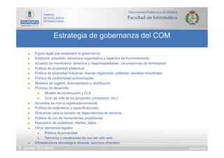 DIAPOSITIVA 92
Estrategia de gobernanza del COM
© Javier Soriano
n  Figura legal que sustentará la gobernanza
n  Estatutos: propósito, estructura organizativa y aspectos de funcionamiento
n  Acuerdo de membresía: derechos y responsabilidades, circunstancias de terminación
n  Política de propiedad intelectual
n  Política de propiedad industrial: marcas registradas, patentes, secretos industriales
n  Política de conformidad antimonopolio
n  Modelos de registro, licenciamiento y distribución
n  Proceso de desarrollo
n  Modelo de contribución y CLA
n  Ciclo de vida de los proyectos (incubación, etc.)
n  Acuerdos de marca registrada/comercial
n  Política de estándares y especificaciones
n  Directrices para la revisión de dependencias de terceros
n  Política de uso de herramientas propietarias
n  Requisitos de usabilidad, interfaz, datos
n  Otros elementos legales:
n  Política de privacidad
n  Términos y condiciones de uso del sitio web
n  Infraestructura tecnológica ofrecida, servicios ofrecidos
 