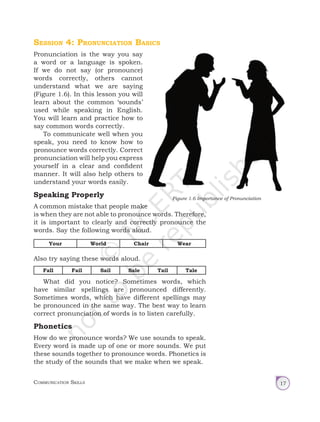 Communication Skills 17
Session 4: Pronunciation Basics
Pronunciation is the way you say
a word or a language is spoken.
If we do not say (or pronounce)
words correctly, others cannot
understand what we are saying
(Figure 1.6). In this lesson you will
learn about the common ‘sounds’
used while speaking in English.
You will learn and practice how to
say common words correctly.
To communicate well when you
speak, you need to know how to
pronounce words correctly. Correct
pronunciation will help you express
yourself in a clear and confident
manner. It will also help others to
understand your words easily.
Speaking Properly
A common mistake that people make
is when they are not able to pronounce words. Therefore,
it is important to clearly and correctly pronounce the
words. Say the following words aloud.
Your World Chair Wear
Also try saying these words aloud.
Fall Fail Sail Sale Tail Tale
What did you notice? Sometimes words, which
have similar spellings are pronounced differently.
Sometimes words, which have different spellings may
be pronounced in the same way. The best way to learn
correct pronunciation of words is to listen carefully.
Phonetics
How do we pronounce words? We use sounds to speak.
Every word is made up of one or more sounds. We put
these sounds together to pronounce words. Phonetics is
the study of the sounds that we make when we speak.
Figure 1.6 Importance of Pronunciation
Unit 1.indd 17 01-04-2019 16:39:14
 