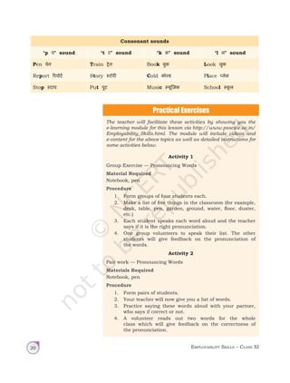 Employability Skills – Class XI
20
Consonant sounds
‘p प’ sound ‘t ट’ sound ‘k क’ sound ‘l ल’ sound
Pen पेन Train ट्रेन Book बुक Look लुक
Report रिपोर्ट Story स्‍टोरी Cold काेल्‍ड Place प्‍लेस
Stop स्टाप Put पुट Music म्यूजिक School स्‍क‍
ू ल
The teacher will facilitate these activities by showing you the
e-learning module for this lesson via http://www.psscive.ac.in/
Employability_Skills.html. The module will include videos and
e-content for the above topics as well as detailed instructions for
some activities below.
Activity 1
Group Exercise — Pronouncing Words
Material Required
Notebook, pen
Procedure
1. Form groups of four students each.
2. Make a list of five things in the classroom (for example,
desk, table, pen, garden, ground, water, floor, duster,
etc.)
3. Each student speaks each word aloud and the teacher
says if it is the right pronunciation.
4. One group volunteers to speak their list. The other
students will give feedback on the pronunciation of
the words.
Activity 2
Pair work — Pronouncing Words
Materials Required
Notebook, pen
Procedure
1. Form pairs of students.
2. Your teacher will now give you a list of words.
3. Practice saying these words aloud with your partner,
who says if correct or not.
4. A volunteer reads out two words for the whole
class which will give feedback on the correctness of
the pronunciation.
Unit 1.indd 20 14-03-2019 10:37:50
 
