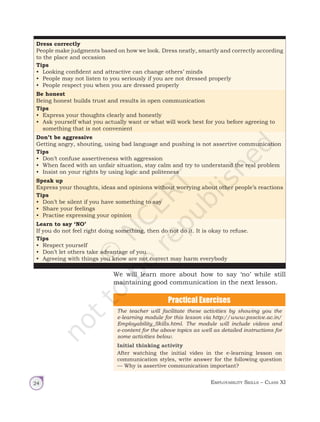Employability Skills – Class XI
24
Dress correctly
People make judgments based on how we look. Dress neatly, smartly and correctly according
to the place and occasion
Tips
• Looking confident and attractive can change others’ minds
• People may not listen to you seriously if you are not dressed properly
• People respect you when you are dressed properly
Be honest
Being honest builds trust and results in open communication
Tips
• Express your thoughts clearly and honestly
• Ask yourself what you actually want or what will work best for you before agreeing to
something that is not convenient
Don’t be aggressive
Getting angry, shouting, using bad language and pushing is not assertive communication
Tips
• Don’t confuse assertiveness with aggression
• When faced with an unfair situation, stay calm and try to understand the real problem
• Insist on your rights by using logic and politeness
Speak up
Express your thoughts, ideas and opinions without worrying about other people’s reactions
Tips
• Don’t be silent if you have something to say
• Share your feelings
• Practise expressing your opinion
Learn to say ‘NO’
If you do not feel right doing something, then do not do it. It is okay to refuse.
Tips
• Respect yourself
• Don’t let others take advantage of you
• Agreeing with things you know are not correct may harm everybody
We will learn more about how to say ‘no’ while still
maintaining good communication in the next lesson.
The teacher will facilitate these activities by showing you the
e-learning module for this lesson via http://www.psscive.ac.in/
Employability_Skills.html. The module will include videos and
e-content for the above topics as well as detailed instructions for
some activities below.
Initial thinking activity
After watching the initial video in the e-learning lesson on
communication styles, write answer for the following question
— Why is assertive communication important?
Unit 1.indd 24 14-03-2019 10:37:50
 