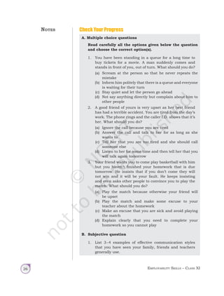 Employability Skills – Class XI
26
A. Multiple choice questions
Read carefully all the options given below the question
and choose the correct option(s).
1. You have been standing in a queue for a long time to
buy tickets for a movie. A man suddenly comes and
stands in front of you, out of turn. What should you do?
(a) Scream at the person so that he never repeats the
mistake
(b) Inform him politely that there is a queue and everyone
is waiting for their turn
(c) Stay quiet and let the person go ahead
(d) Not say anything directly but complain about him to
other people
2. A good friend of yours is very upset as her best friend
has had a terrible accident. You are tired from the day’s
work. The phone rings and the caller I.D. shows that it’s
her. What should you do?
(a) Ignore the call because you are tired
(b) Answer the call and talk to her for as long as she
wants to
(c) Tell her that you are too tired and she should call
someone else
(d) Listen to her for some time and then tell her that you
will talk again tomorrow
3. Your friend wants you to come play basketball with him
but you haven’t finished your homework that is due
tomorrow. He insists that if you don’t come they will
not win and it will be your fault. He keeps insisting
and even asks other people to convince you to play the
match. What should you do?
(a) Play the match because otherwise your friend will
be upset
(b) Play the match and make some excuse to your
teacher about the homework
(c) Make an excuse that you are sick and avoid playing
the match
(d) Explain clearly that you need to complete your
homework so you cannot play
B. Subjective question
1. List 3–4 examples of effective communication styles
that you have seen your family, friends and teachers
generally use.
Check Your Progress
Notes
Unit 1.indd 26 14-03-2019 10:37:50
 
