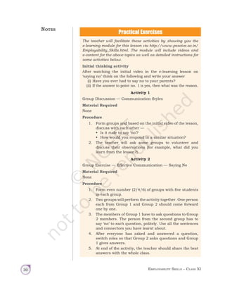 Employability Skills – Class XI
30
The teacher will facilitate these activities by showing you the
e-learning module for this lesson via http://www.psscive.ac.in/
Employability_Skills.html. The module will include videos and
e-content for the above topics as well as detailed instructions for
some activities below.
Initial thinking activity
After watching the initial video in the e-learning lesson on
‘saying no’ think on the following and write your answer
(i) Have you ever had to say no to your parents?
(ii) If the answer to point no. 1 is yes, then what was the reason.
Activity 1
Group Discussion — Communication Styles
Material Required
None
Procedure
1. Form groups and based on the initial video of the lesson,
discuss with each other —
• Is it rude to say ‘no’?
• How would you respond in a similar situation?
2. The teacher will ask some groups to volunteer and
discuss their observations (for example, what did you
learn from the lesson?).
Activity 2
Group Exercise — Effective Communication — Saying No
Material Required
None
Procedure
1. Form even number (2/4/6) of groups with five students
in each group.
2. Two groups will perform the activity together. One person
each from Group 1 and Group 2 should come forward
one by one.
3. The members of Group 1 have to ask questions to Group
2 members. The person from the second group has to
say ‘no’ to each question, politely. Use all the sentences
and connectors you have learnt about.
4. After everyone has asked and answered a question,
switch roles so that Group 2 asks questions and Group
1 gives answers.
5. At end of the activity, the teacher should share the best
answers with the whole class.
Notes
Unit 1.indd 30 14-03-2019 10:37:51
 