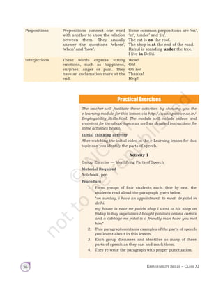 Employability Skills – Class XI
36
Prepositions Prepositions connect one word
with another to show the relation
between them. They usually
answer the questions ‘where’,
‘when’ and ‘how’.
Some common prepositions are ‘on’,
‘at’, ‘under’ and ‘in’.
The cat is on the roof.
The shop is at the end of the road.
Rahul is standing under the tree.
I live in Delhi.
Interjections These words express strong
emotions, such as happiness,
surprise, anger or pain. They
have an exclamation mark at the
end.
Wow!
Oh!
Oh no!
Thanks!
Help!
The teacher will facilitate these activities by showing you the
e-learning module for this lesson via http://www.psscive.ac.in/
Employability_Skills.html. The module will include videos and
e-content for the above topics as well as detailed instructions for
some activities below.
Initial thinking activity
After watching the initial video in the e-Learning lesson for this
topic can you identify the parts of speech.
Activity 1
Group Exercise — Identifying Parts of Speech
Material Required
Notebook, pen
Procedure
1. Form groups of four students each. One by one, the
students read aloud the paragraph given below.
		“on sunday, i have an appointment to meet dr.patel in
delhi.
		
my house is near mr patels shop i went to his shop on
friday to buy vegetables I bought potatoes onions carrots
and a cabbage mr patel is a friendly man have you met
him”
2. This paragraph contains examples of the parts of speech
you learnt about in this lesson.
3. Each group discusses and identifies as many of these
parts of speech as they can and mark them.
4. They re-write the paragraph with proper punctuation.
Unit 1.indd 36 14-03-2019 10:37:51
 