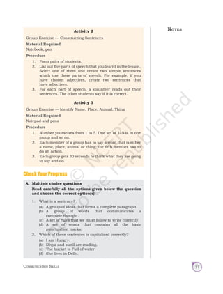 Communication Skills 37
Activity 2
Group Exercise — Constructing Sentences
Material Required
Notebook, pen
Procedure
1. Form pairs of students.
2. List out five parts of speech that you learnt in the lesson.
Select one of them and create two simple sentences
which use these parts of speech. For example, if you
have chosen adjectives, create two sentences that
have adjectives.
3. For each part of speech, a volunteer reads out their
sentences. The other students say if it is correct.
Activity 3
Group Exercise — Identify Name, Place, Animal, Thing
Material Required
Notepad and pens
Procedure
1. Number yourselves from 1 to 5. One set of 1–5 is in one
group and so on.
2. Each member of a group has to say a word that is either
a name, place, animal or thing; the fifth member has to
do an action.
3. Each group gets 30 seconds to think what they are going
to say and do.
A. Multiple choice questions
Read carefully all the options given below the question
and choose the correct option(s).
1. What is a sentence?
(a) A group of ideas that forms a complete paragraph.
(b) A group of words that communicates a
complete thought.
(c) A set of rules that we must follow to write correctly.
(d) A set of words that contains all the basic
punctuation marks.
2. Which of these sentences is capitalised correctly?
(a) I am Hungry.
(b) Divya and sunil are reading.
(c) The bucket is Full of water.
(d) She lives in Delhi.
Check Your Progress
Notes
Unit 1.indd 37 14-03-2019 10:37:51
 