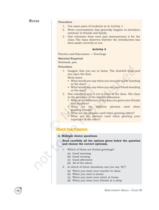 Employability Skills – Class XI
48
A. Multiple choice questions
Read carefully all the options given below the question
and choose the correct option(s).
1. Which of these are formal greetings?
(a) Good morning
(b) Good evening
(c) Good afternoon
(d) All of the above
2. In which of these situations can you say ‘Hi’?
(a) When you meet your teacher in class.
(b) When you meet a senior.
(c) When you meet your sister at home.
(d) When you meet your friends at a shop.
Check Your Progress
Procedure
1. Use same pairs of students as in Activity 1.
2. Write conversations that generally happen to introduce
someone to friends and family.
3. One volunteer from each pair demonstrates it for the
class. The class observes whether the introduction has
been made correctly or not.
Activity 3
Practice and Discussion — Greetings
Material Required
Notebook, pen
Procedure
1. Imagine that you are at home. The doorbell rings and
you open the door.
		 Write down
• What would you say when you see your uncle standing
at the door?
• What would you say when you see your friend standing
at the door?
2. One volunteer acts it out in front of the class. The class
in the presence of the teacher discusses:
• What is the difference in the way you greet your friends
and teachers?
• What are the different phrases used when
greeting friends?
• What are the phrases used when greeting elders?
• What are the phrases used when greeting your
superiors in the office?
Notes
Unit 1.indd 48 14-03-2019 10:37:53
 