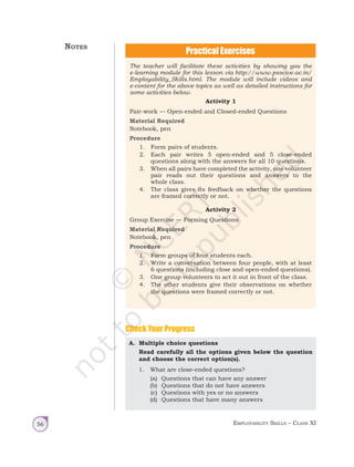 Employability Skills – Class XI
56
The teacher will facilitate these activities by showing you the
e-learning module for this lesson via http://www.psscive.ac.in/
Employability_Skills.html. The module will include videos and
e-content for the above topics as well as detailed instructions for
some activities below.
Activity 1
Pair-work — Open-ended and Closed-ended Questions
Material Required
Notebook, pen
Procedure
1. Form pairs of students.
2. Each pair writes 5 open-ended and 5 close-ended
questions along with the answers for all 10 questions.
3. When all pairs have completed the activity, one volunteer
pair reads out their questions and answers to the
whole class.
4. The class gives its feedback on whether the questions
are framed correctly or not.
Activity 2
Group Exercise — Forming Questions
Material Required
Notebook, pen
Procedure
1. Form groups of four students each.
2. Write a conversation between four people, with at least
6 questions (including close and open-ended questions).
3. One group volunteers to act it out in front of the class.
4. The other students give their observations on whether
the questions were framed correctly or not.
A. Multiple choice questions
Read carefully all the options given below the question
and choose the correct option(s).
1. What are close-ended questions?
(a) Questions that can have any answer
(b) Questions that do not have answers
(c) Questions with yes or no answers
(d) Questions that have many answers
Check Your Progress
Notes
Unit 1.indd 56 14-03-2019 10:37:53
 
