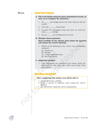 Employability Skills – Class XI
68
What Have You Learnt?
After completing this session, you will be able to
• ask for directions, politely.
• thank a person in different ways using the correct
phrases.
• give directions using the correct prepositions.
Check Your Progress
A. Fill in the blanks using the given prepositions (across, of,
into, to) to complete the sentences.
1. Go _______ the bridge and on the other side you will see
a park.
2. Turn left ________ Acacia lane.
3. Go past the newspaper shop and carry on until you
come ______ a bridge.
4. Go out ______ the building and turn left.
B. Multiple choice questions
Read carefully all the options given below the question
and choose the correct option(s).
1. Which of the following is the correct way of thanking
someone?
(a) Thank you
(b) Thanks
(c) I really appreciate that
(d) All of the above
C. Subjective question
1. Your classmates are coming to your house. Write the
directions so that they can reach your home from
your school.
Notes
Unit 1.indd 68 14-03-2019 10:37:56
 