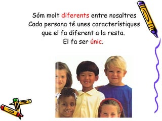 Sóm molt  diferents  entre nosaltres Cada persona té unes característiques que el fa diferent a la resta.  El fa ser  únic .  