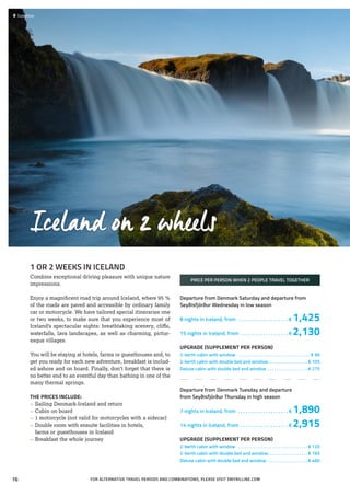 1 OR 2 WEEKS IN ICELAND
Combine exceptional driving pleasure with unique nature
impressions.
Enjoy a magnificent road trip around Iceland, where 95 %
of the roads are paved and accessible by ordinary family
car or motorcycle. We have tailored special itineraries one
or two weeks, to make sure that you experience most of
Iceland’s spectacular sights: breathtaking scenery, cliffs,
waterfalls, lava landscapes, as well as charming, pictur-
esque villages.
You will be staying at hotels, farms or guesthouses and, to
get you ready for each new adventure, breakfast is includ-
ed ashore and on board. Finally, don’t forget that there is
no better end to an eventful day than bathing in one of the
many thermal springs.
THE PRICES INCLUDE:
»» Sailing Denmark-Iceland and return
»» Cabin on board
»» 1 motorcycle (not valid for motorcycles with a sidecar)
»» Double room with ensuite facilities in hotels,
	 farms or guesthouses in Iceland
»» Breakfast the whole journey
PRICE PER PERSON WHEN 2 PEOPLE TRAVEL TOGETHER
Departure from Denmark Saturday and departure from
Seyðisfjörður Wednesday in low season
8 nights in Iceland, from . . . . . . . . . . . . . . . . . . . .  € 1,425
15 nights in Iceland, from . . . . . . . . . . . . . . . . . . .  € 2,130
UPGRADE (SUPPLEMENT PER PERSON)
2-berth cabin with window . . . . . . . . . . . . . . . . . . . . . . . . . . . . . . . . . € 90
2-berth cabin with double bed and window. . . . . . . . . . . . . . . . . .  € 105
Deluxe cabin with double bed and window . . . . . . . . . . . . . . . . . .  € 275
Departure from Denmark Tuesday and departure
from Seyðisfjörður Thursday in high season
7 nights in Iceland, from . . . . . . . . . . . . . . . . . . . .  € 1,890
14 nights in Iceland, from . . . . . . . . . . . . . . . . . . .  € 2,915
UPGRADE (SUPPLEMENT PER PERSON)
2-berth cabin with window . . . . . . . . . . . . . . . . . . . . . . . . . . . . . . .  € 120
2-berth cabin with double bed and window. . . . . . . . . . . . . . . . . .  € 165
Deluxe cabin with double bed and window . . . . . . . . . . . . . . . . . .  € 460
Iceland on 2 wheels
 	Godafoss
FOR ALTERNATIVE TRAVEL PERIODS AND COMBINATIONS, PLEASE VISIT SMYRILLINE.COM16
 
