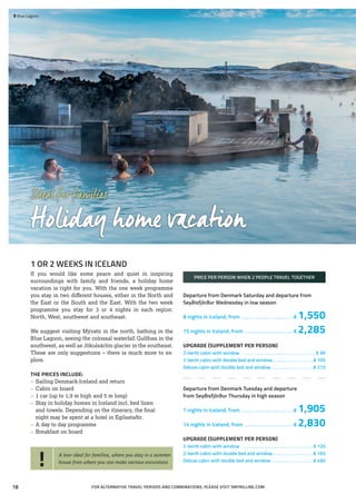 Idealforfamilies
Holiday home vacation
1 OR 2 WEEKS IN ICELAND
If you would like some peace and quiet in inspiring
surroundings with family and friends, a holiday home
vacation is right for you. With the one week programme
you stay in two different houses, either in the North and
the East or the South and the East. With the two week
programme you stay for 3 or 4 nights in each region:
North, West, southwest and southeast.
We suggest visiting Mývatn in the north, bathing in the
Blue Lagoon, seeing the colossal waterfall Gullfoss in the
southwest, as well as Jökulsárlón glacier in the southeast.
These are only suggestions – there is much more to ex-
plore.
THE PRICES INCLUDE:
»» Sailing Denmark-Iceland and return
»» Cabin on board
»» 1 car (up to 1,9 m high and 5 m long)
»» Stay in holiday homes in Iceland incl. bed linen
	 and towels. Depending on the itinerary, the ﬁnal
	 night may be spent at a hotel in Egilsstaðir.
»» A day to day programme
»» Breakfast on board
PRICE PER PERSON WHEN 2 PEOPLE TRAVEL TOGETHER
Departure from Denmark Saturday and departure from
Seyðisfjörður Wednesday in low season
8 nights in Iceland, from . . . . . . . . . . . . . . . . . . . .  € 1,550
15 nights in Iceland, from . . . . . . . . . . . . . . . . . . .  € 2,285
UPGRADE (SUPPLEMENT PER PERSON)
2-berth cabin with window . . . . . . . . . . . . . . . . . . . . . . . . . . . . . . . . . € 90
2-berth cabin with double bed and window. . . . . . . . . . . . . . . . . .  € 105
Deluxe cabin with double bed and window . . . . . . . . . . . . . . . . . .  € 275
Departure from Denmark Tuesday and departure
from Seyðisfjörður Thursday in high season
7 nights in Iceland, from . . . . . . . . . . . . . . . . . . . .  € 1,905
14 nights in Iceland, from . . . . . . . . . . . . . . . . . . .  € 2,830
UPGRADE (SUPPLEMENT PER PERSON)
2-berth cabin with window . . . . . . . . . . . . . . . . . . . . . . . . . . . . . . .  € 120
2-berth cabin with double bed and window. . . . . . . . . . . . . . . . . .  € 165
Deluxe cabin with double bed and window . . . . . . . . . . . . . . . . . .  € 460
 	Blue Lagoon
FOR ALTERNATIVE TRAVEL PERIODS AND COMBINATIONS, PLEASE VISIT SMYRILLINE.COM
! A tour ideal for families, where you stay in a summer
house from where you can make various excursions
18
 