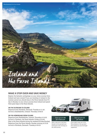  	Norðadalskarð, the Faroe Islands
MAKE A STOP OVER AND SAVE MONEY
Explore the fantastic archipelago on your return journey from
Iceland and save money! If you are traveling to Iceland in the
summer period you should stop in the Faroe Islands from Fri-
day to Sunday on your return journey from Iceland and spend
three great days in the Faroe Islands.
ON THE OUTBOUND TO ICELAND
Departure from Hirtshals, Denmark: Tuesday at 11:30
Arrival in Seyðisfjörður, Iceland: Thursday at 08:30
ON THE HOMEBOUND FROM ICELAND
Departure from Seyðisfjörður, Iceland: Thursday at 10:30
Arrival in Tórshavn, the Faroe Islands: Friday at 03:00
Stay in the Faroe Islands during the weekend (Friday-Sunday)
Departure from the Faroe Islands: Sunday evening at 23:30
Arrival in Hirtshals, Denmark: Tuesday at 09:30
If you make a stop over in the
Faroe Islands on the way back
from Iceland you save the height
supplement.
With a stop over in the Faroe
Islands on the way back your
motorcycle is free of charge on
the whole journey.
Save up to € 390
per motorcycle
Save up to € 445
per vehicle
Iceland and
the Faroe Islands
22
 