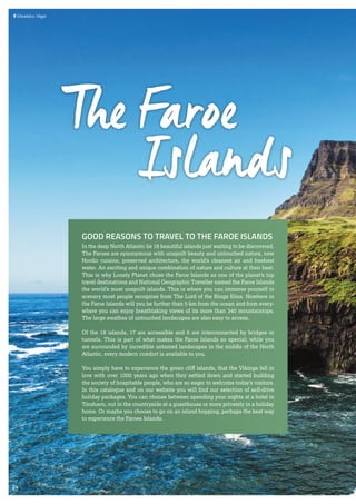  	Gásadalur, Vágar
GOOD REASONS TO TRAVEL TO THE FAROE ISLANDS
In the deep North Atlantic lie 18 beautiful islands just waiting to be discovered.
The Faroes are synonymous with unspoilt beauty and untouched nature, new
Nordic cuisine, preserved architecture, the world’s cleanest air and freshest
water. An exciting and unique combination of nature and culture at their best.
This is why Lonely Planet chose the Faroe Islands as one of the planet’s top
travel destinations and National Geographic Traveller named the Faroe Islands
the world’s most unspoilt islands. This is where you can immerse yourself in
scenery most people recognise from The Lord of the Rings films. Nowhere in
the Faroe Islands will you be further than 5 km from the ocean and from every-
where you can enjoy breathtaking views of its more than 340 mountaintops.
The large swathes of untouched landscapes are also easy to access.
Of the 18 islands, 17 are accessible and 6 are interconnected by bridges or
tunnels. This is part of what makes the Faroe Islands so special; while you
are surrounded by incredible untamed landscapes in the middle of the North
Atlantic, every modern comfort is available to you.
You simply have to experience the green cliff islands, that the Vikings fell in
love with over 1000 years ago when they settled down and started building
the society of hospitable people, who are so eager to welcome today’s visitors.
In this catalogue and on our website you will find our selection of self-drive
holiday packages. You can choose between spending your nights at a hotel in
Tórshavn, out in the countryside at a guesthouse or more privately in a holiday
home. Or maybe you choose to go on an island hopping, perhaps the best way
to experience the Faroes Islands.
The Faroe
Islands
24
 