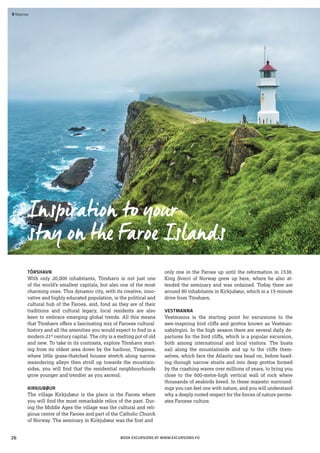 TÓRSHAVN
With only 20,000 inhabitants, Tórshavn is not just one
of the world’s smallest capitals, but also one of the most
charming ones. This dynamic city, with its creative, inno-
vative and highly educated population, is the political and
cultural hub of the Faroes, and, fond as they are of their
traditions and cultural legacy, local residents are also
keen to embrace emerging global trends. All this means
that Tórshavn offers a fascinating mix of Faroese cultural
history and all the amenities you would expect to find in a
modern 21st
century capital. The city is a melting pot of old
and new. To take in its contrasts, explore Tórshavn start-
ing from its oldest area down by the harbour, Tinganes,
where little grass-thatched houses stretch along narrow
meandering alleys then stroll up towards the mountain-
sides, you will find that the residential neighbourhoods
grow younger and trendier as you ascend.
KIRKJUBØUR
The village Kirkjubøur is the place in the Faroes where
you will find the most remarkable relics of the past. Dur-
ing the Middle Ages the village was the cultural and reli-
gious centre of the Faroes and part of the Catholic Church
of Norway. The seminary in Kirkjubøur was the first and
only one in the Faroes up until the reformation in 1538.
King Sverri of Norway grew up here, where he also at-
tended the seminary and was ordained. Today there are
around 80 inhabitants in Kirkjubøur, which is a 15-minute
drive from Tórshavn.
VESTMANNA
Vestmanna is the starting point for excursions to the
awe-inspiring bird cliffs and grottos known as Vestman-
nabjörgini. In the high season there are several daily de-
partures for the bird cliffs, which is a popular excursion,
both among international and local visitors. The boats
sail along the mountainside and up to the cliffs them-
selves, which face the Atlantic sea head on, before head-
ing through narrow straits and into deep grottos formed
by the crashing waves over millions of years, to bring you
close to the 600-metre-high vertical wall of rock where
thousands of seabirds breed. In these majestic surround-
ings you can feel one with nature, and you will understand
why a deeply rooted respect for the forces of nature perme-
ates Faroese culture.
 	Mykines
BOOK EXCURSIONS AT WWW.EXCURSIONS.FO
Inspiration to your
stay on the Faroe Islands
26
 