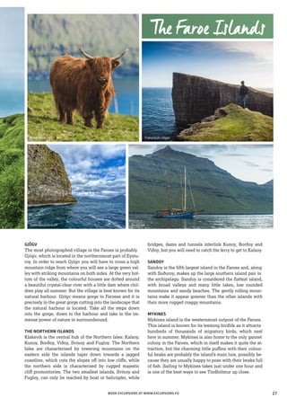 GJÓGV
The most photographed village in the Faroes is probably
Gjógv, which is located in the northernmost part of Eystu-
roy. In order to reach Gjógv you will have to cross a high
mountain ridge from where you will see a large green val-
ley with striking mountains on both sides. At the very bot-
tom of the valley, the colourful houses are dotted around
a beautiful crystal-clear river with a little dam where chil-
dren play all summer. But the village is best known for its
natural harbour. Gjógv means gorge in Faroese and it is
precisely in the great gorge cutting into the landscape that
the natural harbour is located. Take all the steps down
into the gorge, down to the harbour and take in the im-
mense power of nature in surroundsound.
THE NORTHERN ISLANDS
Klaksvík is the central hub of the Northern Isles: Kalsoy,
Kunoy, Borðoy, Viðoy, Svínoy and Fugloy. The Northern
Isles are characterised by towering mountains on the
eastern side the islands taper down towards a jagged
coastline, which cuts the slopes off into low cliffs, while
the northern side is characterised by rugged majestic
cliff promontories. The two smallest islands, Svínoy and
Fugloy, can only be reached by boat or helicopter, while
bridges, dams and tunnels interlink Kunoy, Borðoy and
Viðoy, but you will need to catch the ferry to get to Kalsoy.
SANDOY
Sandoy is the fifth largest island in the Faroes and, along
with Suðuroy, makes up the large southern island pair in
the archipelago. Sandoy is considered the flattest island,
with broad valleys and many little lakes, low rounded
mountains and sandy beaches. The gently rolling moun-
tains make it appear greener than the other islands with
their more rugged craggy mountains.
MYKINES
Mykines island is the westernmost outpost of the Faroes.
This island is known for its teeming birdlife as it attracts
hundreds of thousands of migratory birds, which nest
here in summer. Mykines is also home to the only gannet
colony in the Faroes, which in itself makes it quite the at-
traction, but the charming little puffins with their colour-
ful beaks are probably the island’s main lure, possibly be-
cause they are usually happy to pose with their beaks full
of fish. Sailing to Mykines takes just under one hour and
is one of the best ways to see Tindhólmur up close.
Bøur, Vágar
Vestmanna birdcliff
Trælanípan, Vágar
Norðlýsið
The Faroe Islands
BOOK EXCURSIONS AT WWW.EXCURSIONS.FO 27
 