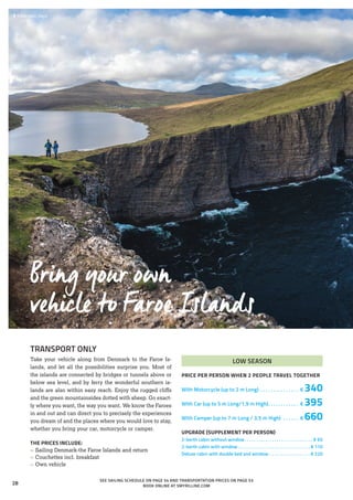  	Trælanípan, Vágar
TRANSPORT ONLY
Take your vehicle along from Denmark to the Faroe Is-
lands, and let all the possibilities surprise you. Most of
the islands are connected by bridges or tunnels above or
below sea level, and by ferry the wonderful southern is-
lands are also within easy reach. Enjoy the rugged cliffs
and the green mountainsides dotted with sheep. Go exact-
ly where you want, the way you want. We know the Faroes
in and out and can direct you to precisely the experiences
you dream of and the places where you would love to stay,
whether you bring your car, motorcycle or camper.
THE PRICES INCLUDE:
»» Sailing Denmark-the Faroe Islands and return
»» Couchettes incl. breakfast
»» Own vehicle
Bring your own
vehicle to Faroe Islands
LOW SEASON
PRICE PER PERSON WHEN 2 PEOPLE TRAVEL TOGETHER
With Motorcycle (up to 2 m Long) . . . . . . . . . . . . . . . . € 340
With Car (up to 5 m Long/1,9 m High). . . . . . . . . . . . . € 395
With Camper (up to 7 m Long / 3,5 m High) . . . . . . . € 660
UPGRADE (SUPPLEMENT PER PERSON)
2-berth cabin without window. . . . . . . . . . . . . . . . . . . . . . . . . . . . . . . € 65
2-berth cabin with window. . . . . . . . . . . . . . . . . . . . . . . . . . . . . . . .  € 110
Deluxe cabin with double bed and window . . . . . . . . . . . . . . . . . .  € 220
SEE SAILING SCHEDULE ON PAGE 54 AND TRANSPORTATION PRICES ON PAGE 53
BOOK ONLINE AT SMYRILLINE.COM
28
 