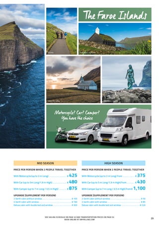 Skúvoy
Viðareiði, Viðoy
Funningur, Eysturoy
Mikladalur, Kalsoy
MID SEASON
PRICE PER PERSON WHEN 2 PEOPLE TRAVEL TOGETHER
With Motorcycle (up to 2 m Long) . . . . . . . . . . . . . . . . € 425
With Car (up to 5m Long/1,9 m High). . . . . . . . . . . . . € 480
With Camper (up to 7 m Long / 3,5 m High) . . . . . . . € 875
UPGRADE (SUPPLEMENT PER PERSON)
2-berth cabin without window. . . . . . . . . . . . . . . . . . . . . . . . . . . . .  € 105
2-berth cabin with window. . . . . . . . . . . . . . . . . . . . . . . . . . . . . . . .  € 160
Deluxe cabin with double bed and window . . . . . . . . . . . . . . . . . .  € 305
HIGH SEASON
PRICE PER PERSON WHEN 2 PEOPLE TRAVEL TOGETHER
With Motorcycle (up to 2 m Long) from . . . . . . . . . . . € 375
With Car (up to 5 m Long/1,9 m High) from. . . . . . . . € 430
With Camper (up to 7 m Long / 3,5 m High) from.€ 1,100
UPGRADE (SUPPLEMENT PER PERSON)
2-berth cabin without window. . . . . . . . . . . . . . . . . . . . . . . . . . . . . . . € 50
2-berth cabin with window. . . . . . . . . . . . . . . . . . . . . . . . . . . . . . . . . . € 85
Deluxe cabin with double bed and window . . . . . . . . . . . . . . . . . .  € 220
Motorcycle? Car? Camper?
You have the choice
SEE SAILING SCHEDULE ON PAGE 52 AND TRANSPORTATION PRICES ON PAGE 53
BOOK ONLINE AT SMYRILLINE.COM
The Faroe Islands
29
 