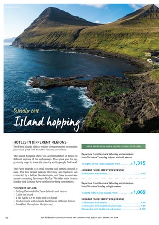 Bestseller2018
Island hopping
HOTELS IN DIFFERENT REGIONS
The Faroe Islands offers a wealth of opportunities to combine
peace and quiet with beautiful scenery and culture.
The island hopping offers you accommodation at hotels in
different regions of the archipelago. This gives you the op-
portunity to get to know the country and its people first hand.
The Faroe Islands is a small country and getting around is
easy. The two largest islands, Streymoy and Eysturoy, are
connected by a bridge, Sundabrúgvin, and there is a sub-sea
tunnel connecting Eysturoy to Borðoy. The other main Islands
Sandoy and Suðuroy have excellent car-ferry connections.
THE PRICES INCLUDE:
»» Sailing Denmark-the Faroe Islands and return
»» Cabin on board
»» 1 car (up to 1,9 m high and 5 m long)
»» Double room with ensuite facilities at different hotels
»» Breakfast throughout the journey
PRICE PER PERSON WHEN 2 PEOPLE TRAVEL TOGETHER
Departure from Denmark Saturday and departure
from Tórshavn Thursday in low- and mid season
10 nights in the Faroes Islands, from . . . . . . . . .  € 1,315
UPGRADE (SUPPLEMENT PER PERSON)
2-berth cabin with window. . . . . . . . . . . . . . . . . . . . . . . . . . . . . . . . . . € 45
Departure from Denmark Saturday and departure
from Tórshavn Sunday in high season
7 nights in the Faroe Islands, from . . . . . . . . . . .  € 1,069
UPGRADE (SUPPLEMENT PER PERSON)
2-berth cabin with window . . . . . . . . . . . . . . . . . . . . . . . . . . . . . . . . . € 40
2-berth cabin with double bed and window. . . . . . . . . . . . . . . . . . . . € 80
Deluxe cabin with double bed and window . . . . . . . . . . . . . . . . . .  € 120
 	Gjógv, Eysturoy
FOR ALTERNATIVE TRAVEL PERIODS AND COMBINATIONS, PLEASE VISIT SMYRILLINE.COM30
 